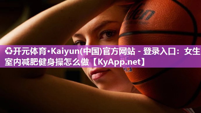 ♻开元体育·Kaiyun(中国)官方网站 - 登录入口：女生室内减肥健身操怎么做