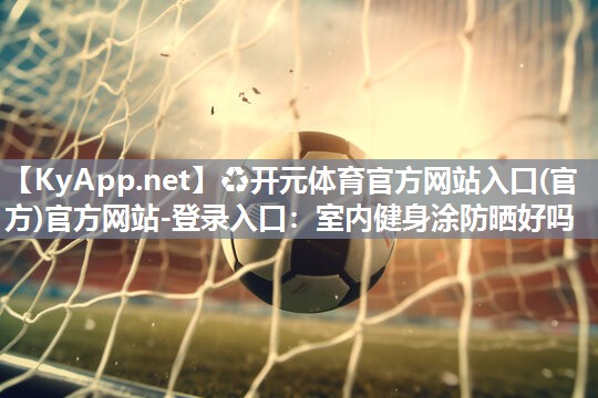 ♻开元体育官方网站入口(官方)官方网站-登录入口：室内健身涂防晒好吗