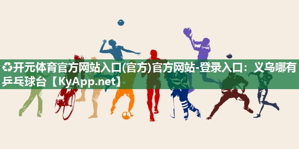 ♻开元体育官方网站入口(官方)官方网站-登录入口：义乌哪有乒乓球台