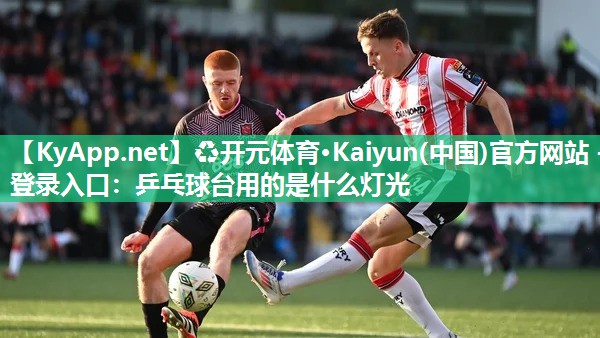 ♻开元体育·Kaiyun(中国)官方网站 - 登录入口：乒乓球台用的是什么灯光