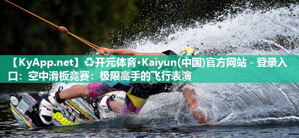 ♻开元体育·Kaiyun(中国)官方网站 - 登录入口：空中滑板竞赛：极限高手的飞行表演